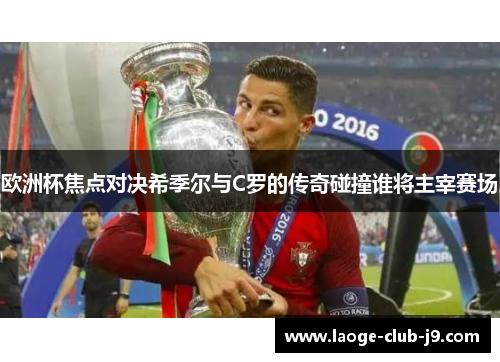 欧洲杯焦点对决希季尔与C罗的传奇碰撞谁将主宰赛场