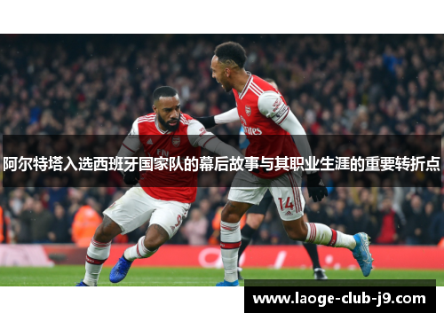 阿尔特塔入选西班牙国家队的幕后故事与其职业生涯的重要转折点 阿尔特塔入选西班牙国家队的幕后故事与其职业生涯的重要转折点