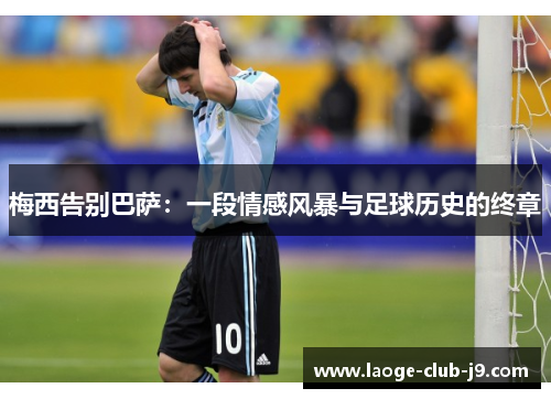梅西告别巴萨:一段情感风暴与足球历史的终章 梅西告别巴萨:一段情感风暴与足球历史的终章