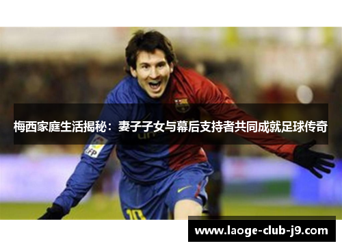 梅西家庭生活揭秘：妻子子女与幕后支持者共同成就足球传奇