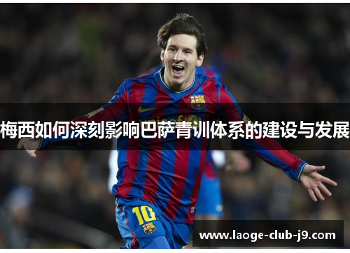 梅西如何深刻影响巴萨青训体系的建设与发展 梅西如何深刻影响巴萨青训体系的建设与发展